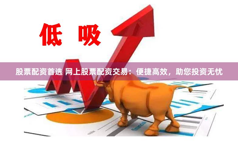 股票配资首选 网上股票配资交易：便捷高效，助您投资无忧