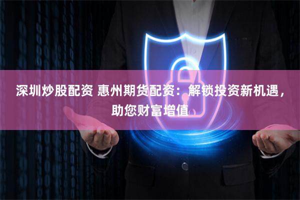 深圳炒股配资 惠州期货配资：解锁投资新机遇，助您财富增值