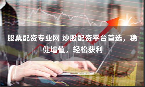 股票配资专业网 炒股配资平台首选，稳健增值，轻松获利