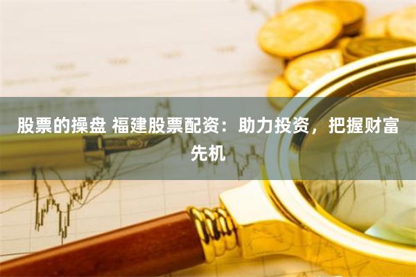 股票的操盘 福建股票配资：助力投资，把握财富先机