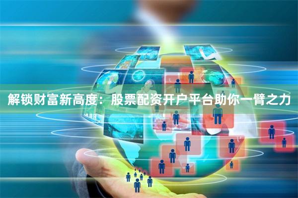 解锁财富新高度：股票配资开户平台助你一臂之力