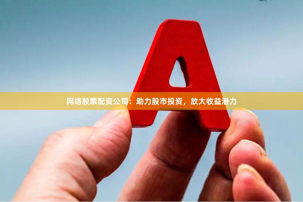 网络股票配资公司：助力股市投资，放大收益潜力