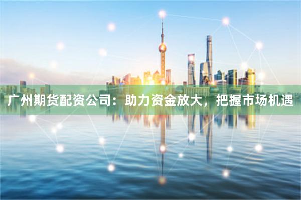 广州期货配资公司：助力资金放大，把握市场机遇