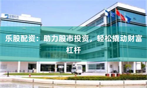 乐股配资：助力股市投资，轻松撬动财富杠杆