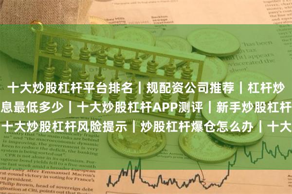 十大炒股杠杆平台排名｜规配资公司推荐｜杠杆炒股安全吗｜炒股杠杆利息最低多少｜十大炒股杠杆APP测评｜新手炒股杠杆入门指南｜十大炒股杠杆风险提示｜炒股杠杆爆仓怎么办｜十大炒股杠杆合法吗｜杠杆炒股配资流程