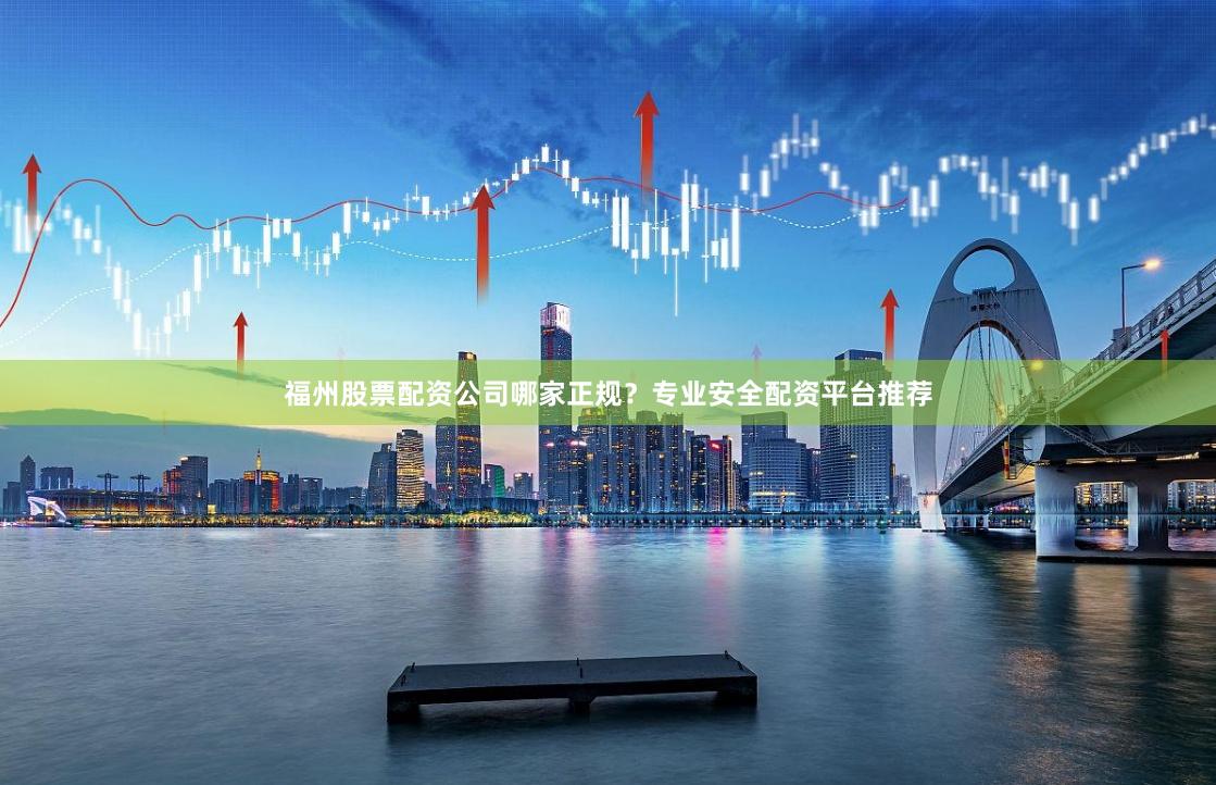 福州股票配资公司哪家正规？专业安全配资平台推荐